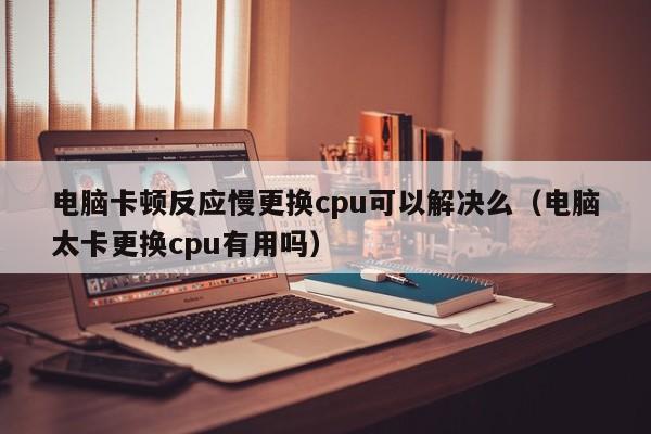 电脑卡顿反应慢更换cpu可以解决么（电脑太卡更换cpu有用吗）