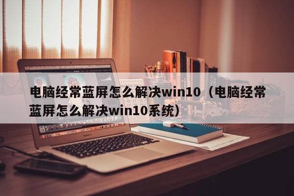 电脑经常蓝屏怎么解决win10（电脑经常蓝屏怎么解决win10系统）