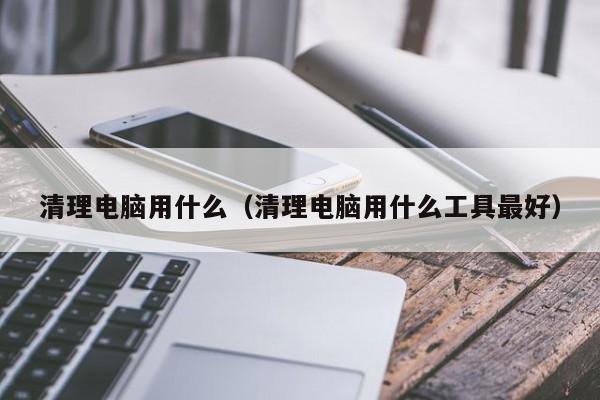 清理电脑用什么（清理电脑用什么工具最好）