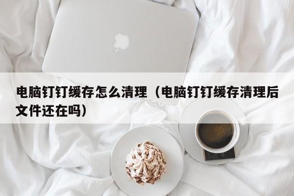 电脑钉钉缓存怎么清理（电脑钉钉缓存清理后文件还在吗）