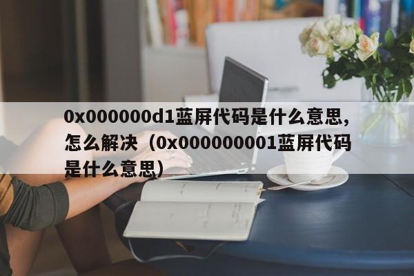 0x000000d1蓝屏代码是什么意思,怎么解决（0x000000001蓝屏代码是什么意思）