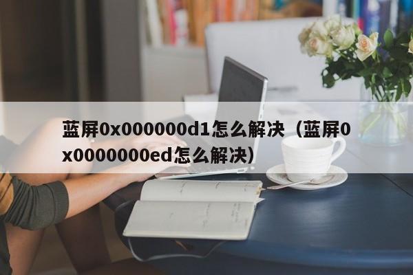 蓝屏0x000000d1怎么解决（蓝屏0x0000000ed怎么解决）