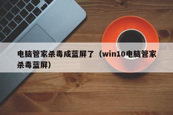 电脑管家杀毒成蓝屏了（win10电脑管家杀毒蓝屏）