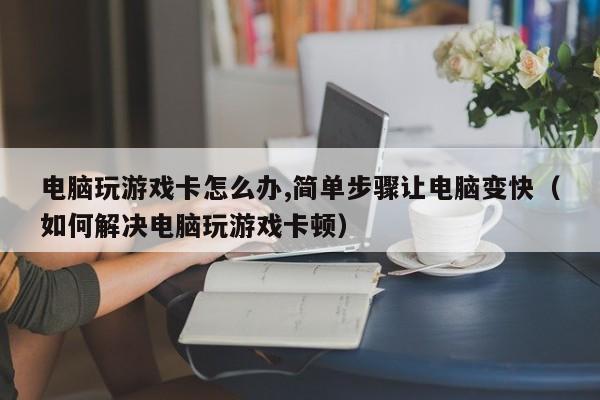 电脑玩游戏卡怎么办,简单步骤让电脑变快（如何解决电脑玩游戏卡顿）