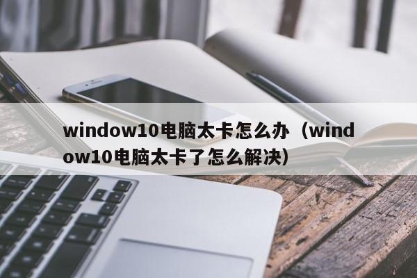 window10电脑太卡怎么办（window10电脑太卡了怎么解决）