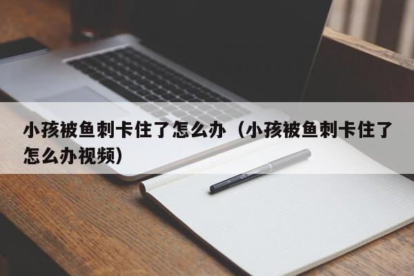 小孩被鱼刺卡住了怎么办（小孩被鱼刺卡住了怎么办视频）