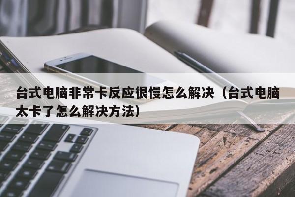 台式电脑非常卡反应很慢怎么解决（台式电脑太卡了怎么解决方法）