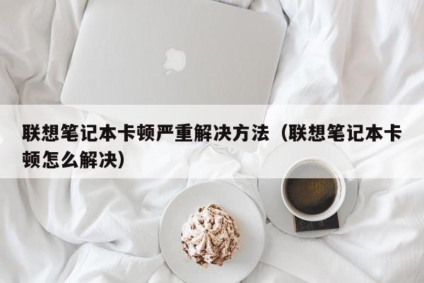 联想笔记本卡顿严重解决方法（联想笔记本卡顿怎么解决）