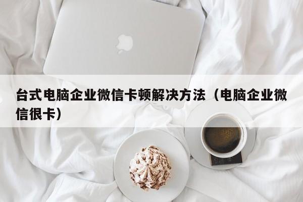 台式电脑企业微信卡顿解决方法（电脑企业微信很卡）