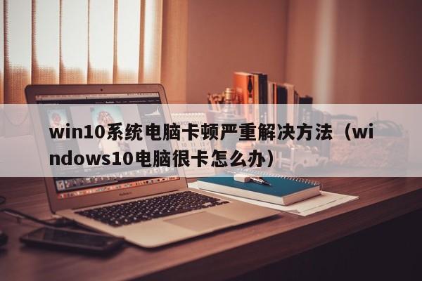 win10系统电脑卡顿严重解决方法（windows10电脑很卡怎么办）