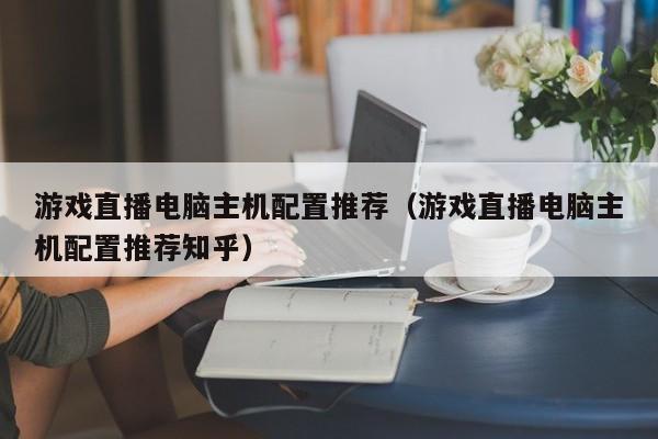 游戏直播电脑主机配置推荐（游戏直播电脑主机配置推荐知乎）