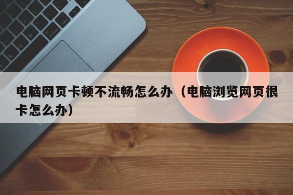 电脑网页卡顿不流畅怎么办（电脑浏览网页很卡怎么办）