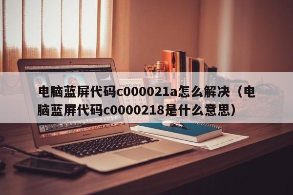 电脑蓝屏代码c000021a怎么解决（电脑蓝屏代码c0000218是什么意思）