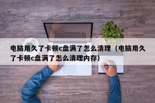 电脑用久了卡顿c盘满了怎么清理（电脑用久了卡顿c盘满了怎么清理内存）