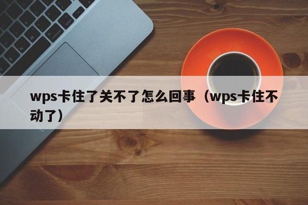 wps卡住了关不了怎么回事（wps卡住不动了）