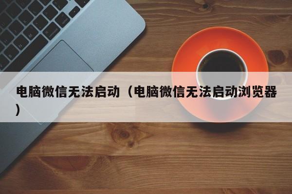 电脑微信无法启动（电脑微信无法启动浏览器）